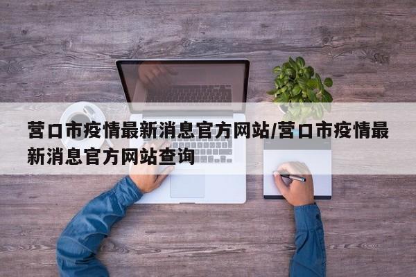 营口市疫情最新消息官方网站/营口市疫情最新消息官方网站查询