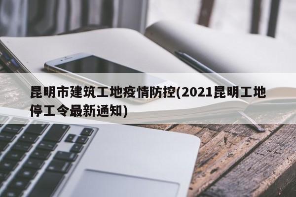 昆明市建筑工地疫情防控(2021昆明工地停工令最新通知)