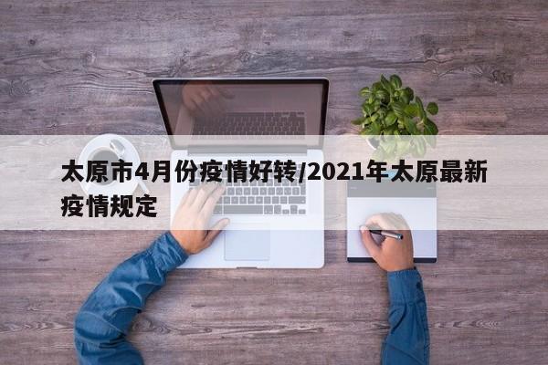 太原市4月份疫情好转/2021年太原最新疫情规定