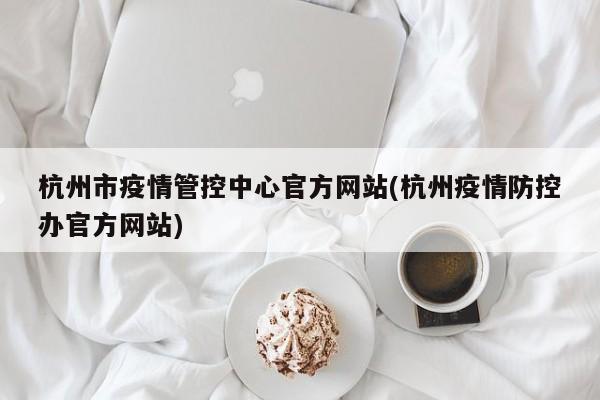 杭州市疫情管控中心官方网站(杭州疫情防控办官方网站)