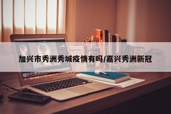 加兴市秀洲秀城疫情有吗/嘉兴秀洲新冠