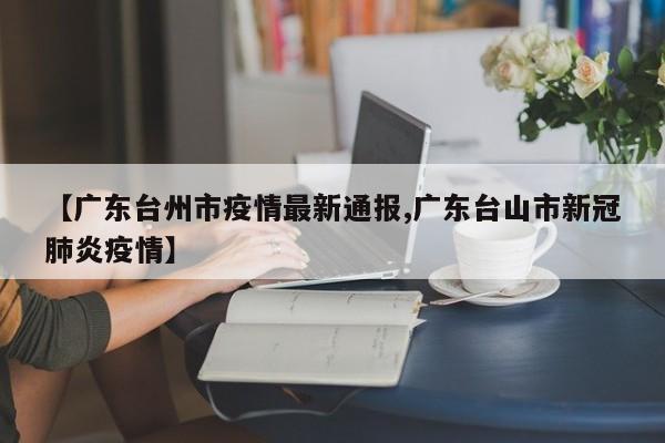 【广东台州市疫情最新通报,广东台山市新冠肺炎疫情】