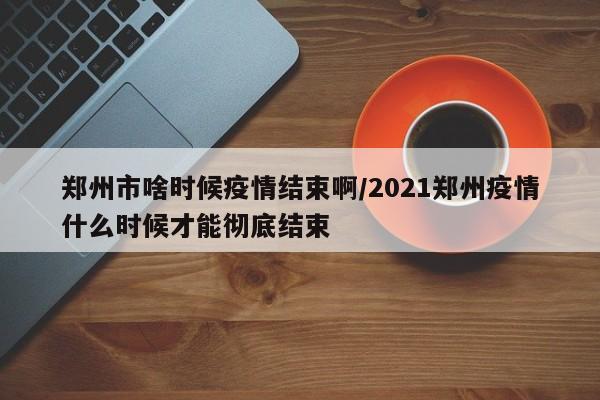 郑州市啥时候疫情结束啊/2021郑州疫情什么时候才能彻底结束