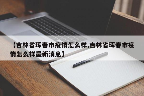 【吉林省珲春市疫情怎么样,吉林省珲春市疫情怎么样最新消息】