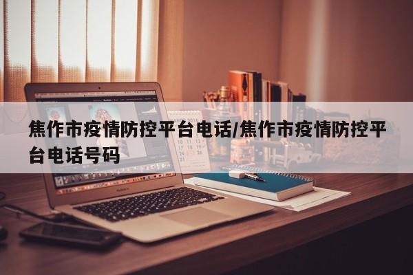 焦作市疫情防控平台电话/焦作市疫情防控平台电话号码