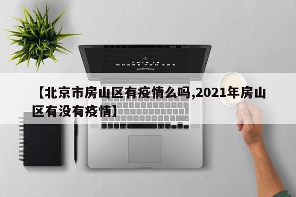 【北京市房山区有疫情么吗,2021年房山区有没有疫情】