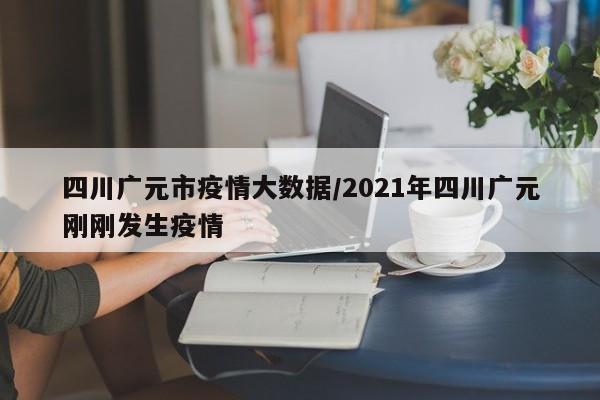 四川广元市疫情大数据/2021年四川广元刚刚发生疫情