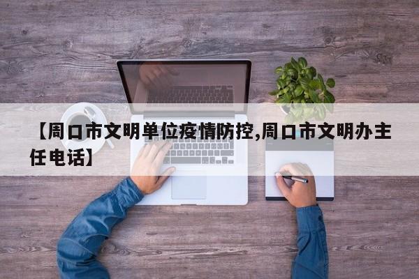 【周口市文明单位疫情防控,周口市文明办主任电话】