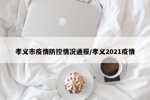 孝义市疫情防控情况通报/孝义2021疫情