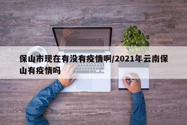 保山市现在有没有疫情啊/2021年云南保山有疫情吗