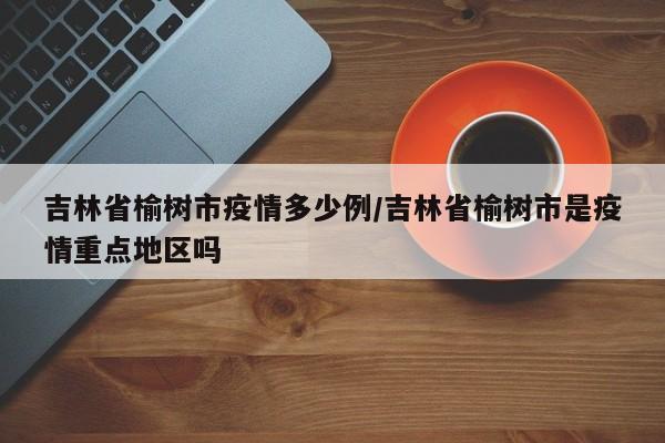吉林省榆树市疫情多少例/吉林省榆树市是疫情重点地区吗