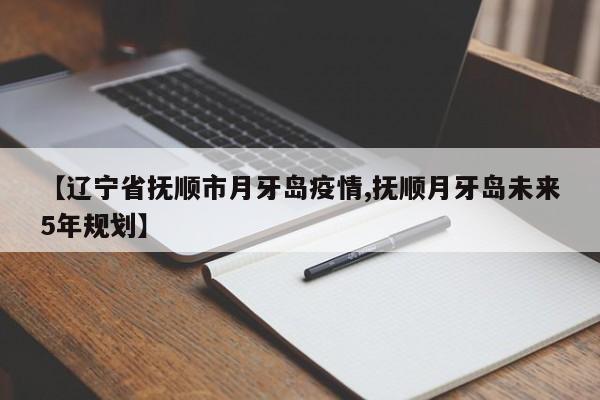 【辽宁省抚顺市月牙岛疫情,抚顺月牙岛未来5年规划】