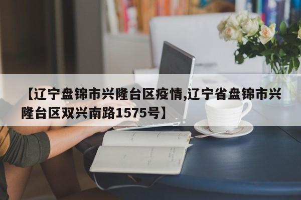 【辽宁盘锦市兴隆台区疫情,辽宁省盘锦市兴隆台区双兴南路1575号】