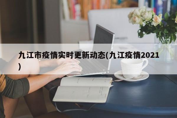 九江市疫情实时更新动态(九江疫情2021)
