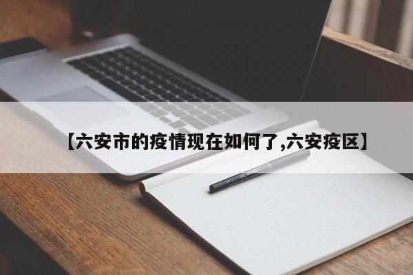 【六安市的疫情现在如何了,六安疫区】