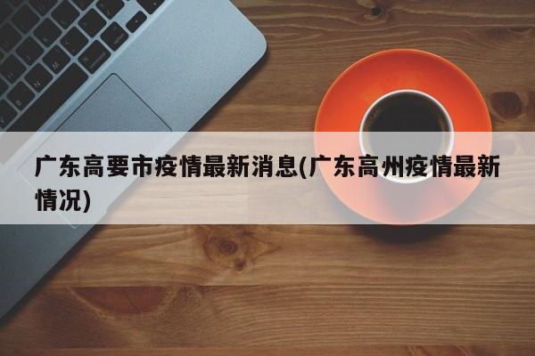 广东高要市疫情最新消息(广东高州疫情最新情况)