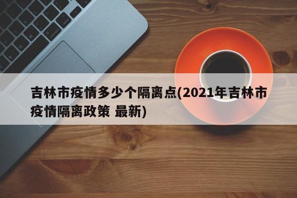 吉林市疫情多少个隔离点(2021年吉林市疫情隔离政策 最新)