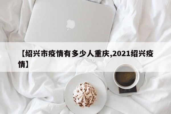 【绍兴市疫情有多少人重庆,2021绍兴疫情】