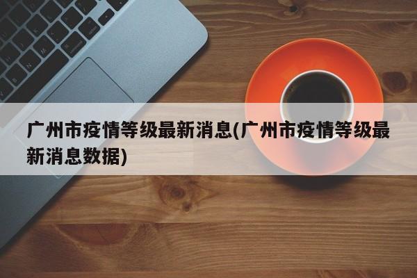 广州市疫情等级最新消息(广州市疫情等级最新消息数据)