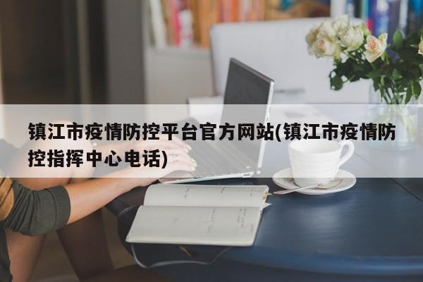 镇江市疫情防控平台官方网站(镇江市疫情防控指挥中心电话)
