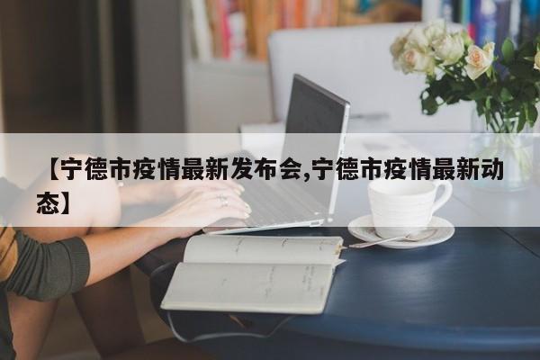 【宁德市疫情最新发布会,宁德市疫情最新动态】
