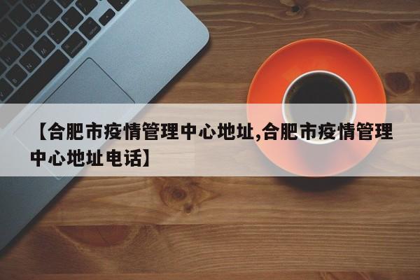 【合肥市疫情管理中心地址,合肥市疫情管理中心地址电话】