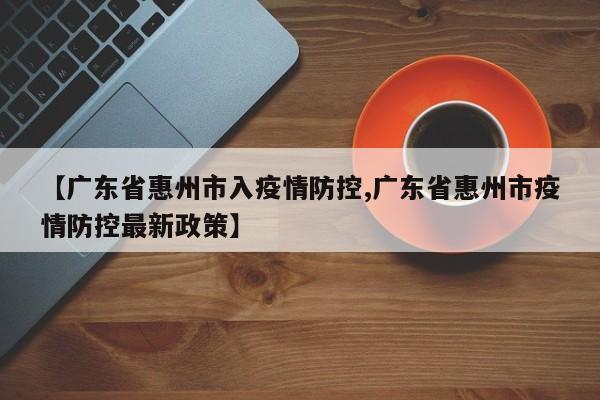 【广东省惠州市入疫情防控,广东省惠州市疫情防控最新政策】