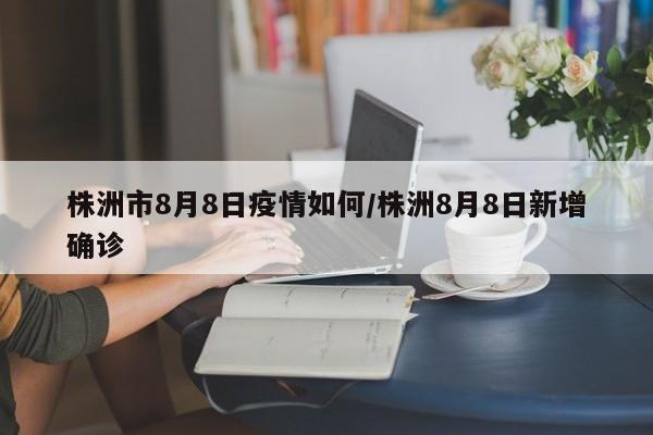 株洲市8月8日疫情如何/株洲8月8日新增确诊