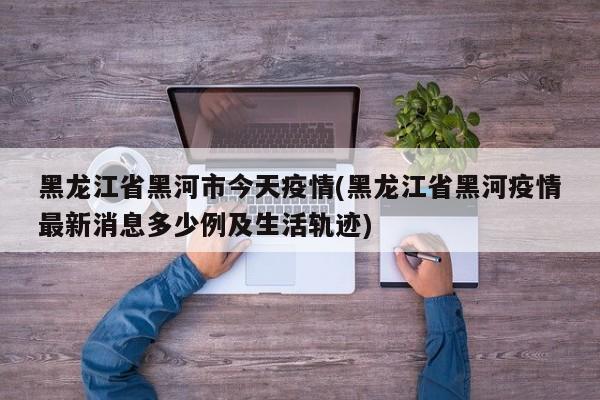 黑龙江省黑河市今天疫情(黑龙江省黑河疫情最新消息多少例及生活轨迹)