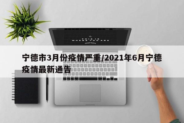 宁德市3月份疫情严重/2021年6月宁德疫情最新通告