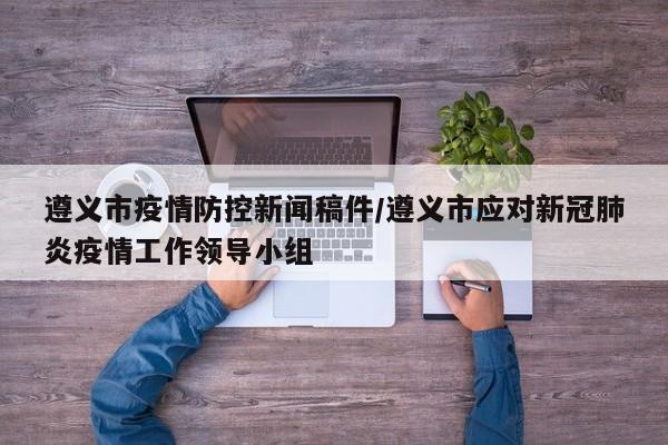 遵义市疫情防控新闻稿件/遵义市应对新冠肺炎疫情工作领导小组