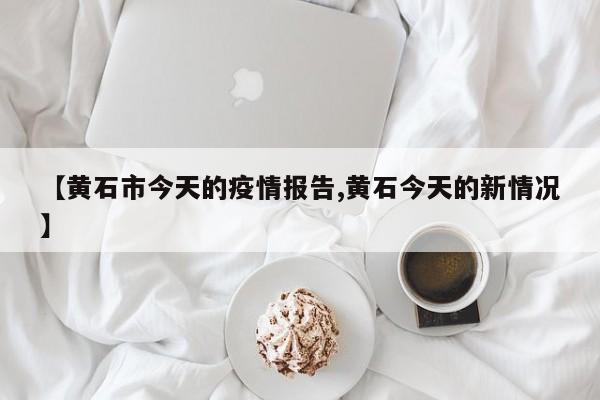 【黄石市今天的疫情报告,黄石今天的新情况】