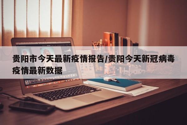 贵阳市今天最新疫情报告/贵阳今天新冠病毒疫情最新数据