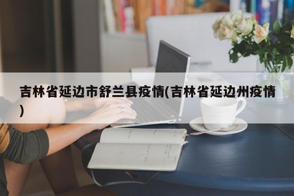 吉林省延边市舒兰县疫情(吉林省延边州疫情)