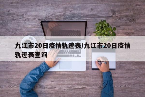 九江市20日疫情轨迹表/九江市20日疫情轨迹表查询