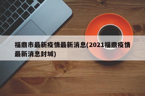 福鼎市最新疫情最新消息(2021福鼎疫情最新消息封城)