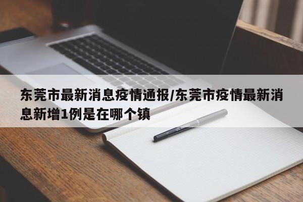 东莞市最新消息疫情通报/东莞市疫情最新消息新增1例是在哪个镇