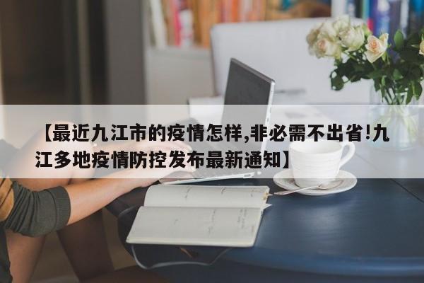 【最近九江市的疫情怎样,非必需不出省!九江多地疫情防控发布最新通知】