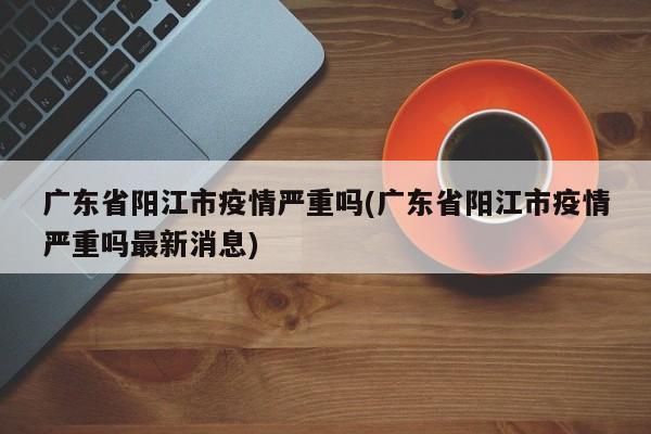 广东省阳江市疫情严重吗(广东省阳江市疫情严重吗最新消息)