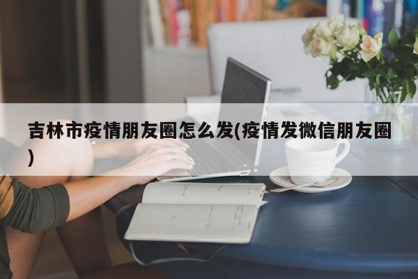 吉林市疫情朋友圈怎么发(疫情发微信朋友圈)