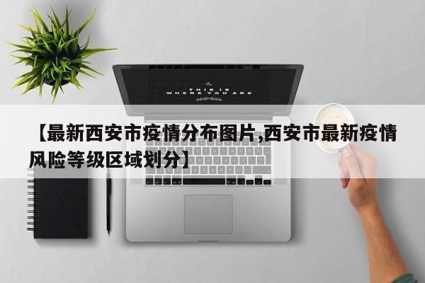 【最新西安市疫情分布图片,西安市最新疫情风险等级区域划分】