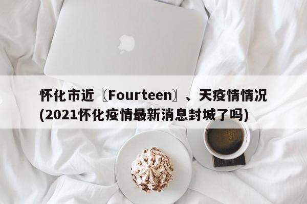 怀化市近〖Fourteen〗、天疫情情况(2021怀化疫情最新消息封城了吗)