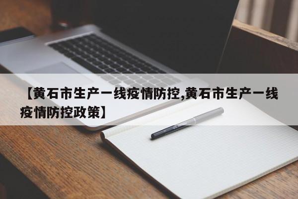 【黄石市生产一线疫情防控,黄石市生产一线疫情防控政策】