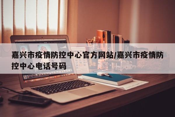 嘉兴市疫情防控中心官方网站/嘉兴市疫情防控中心电话号码