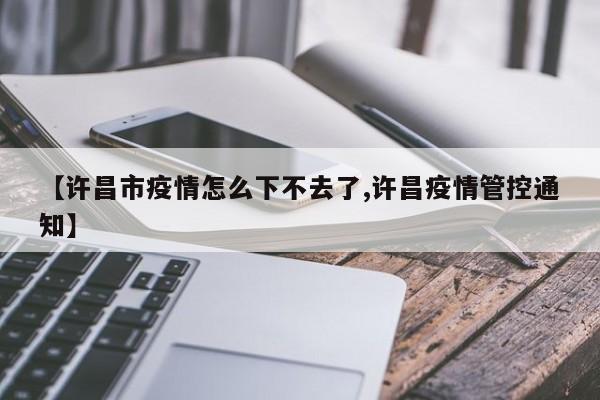 【许昌市疫情怎么下不去了,许昌疫情管控通知】