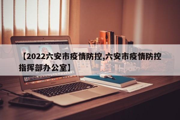 【2022六安市疫情防控,六安市疫情防控指挥部办公室】
