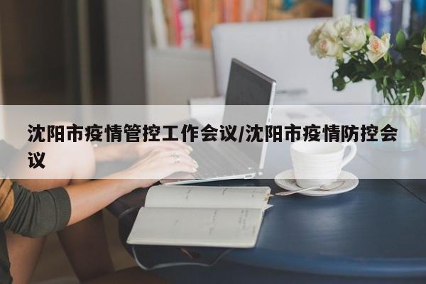 沈阳市疫情管控工作会议/沈阳市疫情防控会议