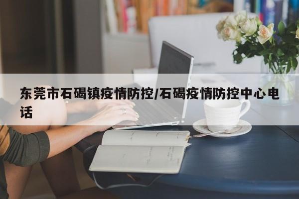 东莞市石碣镇疫情防控/石碣疫情防控中心电话