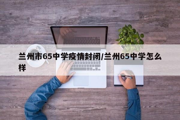 兰州市65中学疫情封闭/兰州65中学怎么样
