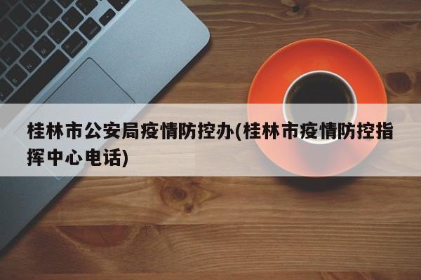 桂林市公安局疫情防控办(桂林市疫情防控指挥中心电话)